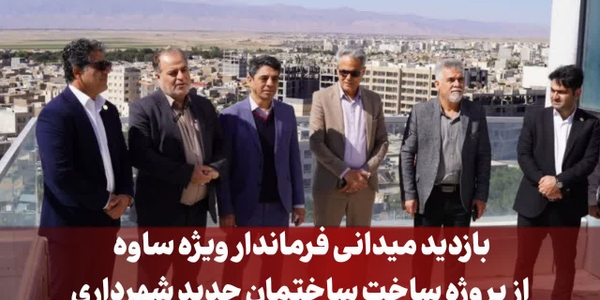 بازدید میدانی فرماندار ویژه ساوه از پروژه ساخت ساختمان جدید شهرداری